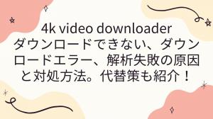 4k video downloaderダウンロードできない、ダウンロードエラー、解析失敗の原因と対処方法。代替策も紹介！